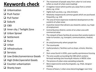 Keywords check
 Urbanisation
 Push Factor
 Pull Factor
 Suburb
 CBD
 Inner city / Twilight Zone
 Urban Sprawl
 Settlement
 Rural
 Urban
 Infrastructure
 Services
 Low Order/convenience Goods
 High Order/specialist Goods
 Counter-urbanisation
 Shanty town
 The movement of people away from urban to rural areas
(often as result of urban overcrowding)
 A negative reason which pushes you away from a certain
place, e.g. crime
 Highly built up areas, e.g. cities & towns
 Relatively inexpensive & common goods which are purchased
frequently, e.g. milk
 The area of more expensive residential development on the
outskirts of urban areas
 A positive reason that attracts you towards a place, e.g. hope
of employment
 Central Business District, centre of an urban area with
commercial value
 The network of basic facilities & services that society needs in
order to function, e.g. transport, communications, medical,
etc. .
 An area/community where people live
 The countryside
 Useful products / facilities such as shops, schools, libraries,
etc. .
 Slum areas found in LEDCs, poor quality spontaneous housing
 The area usually surrounding the CBD which contains
terraced working class housing & industry in MEDC cities
 The process of urban areas spreading outwards
 More expensive & rarely found goods, e.g. iPads, designer
clothing
 Process of towns / urban areas becoming bigger over time
 