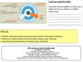 Land use model for LEDCs
Describe how the pattern of land-use is
different from an LEDC to an MEDC
urban area:
…………………………………………………………..
………………………………………………………….
………………………………………………………….
………………………………………………………….
………………………………………………………….
Exam Qs:
• Where is the best quality housing found in LEDCs? Why here? (2marks)
• Where are shanty towns/ favelas located? Explain why. (3marks)
• Describe the characteristics of shanty towns. (4marks)
LEDC urban case study: Mumbai, India
- Population 13.8million
- Density 29’000 people per km sq
- Dharavi shanty town, 1million people per km sq
- Average annual income £2780 per person
- Causes of overcrowding: natural increase, urbanisation
- Consequences: shanty town growth, disease, poverty, overcrowding, etc.
 