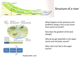 Structure of a river
What happens to the processes and
landforms along a river as you move
from source to mouth?
How does the gradient of the land
change?
Why do we get waterfalls in the upper
course and not lower course?
Why is the river fast in the upper
course?
 