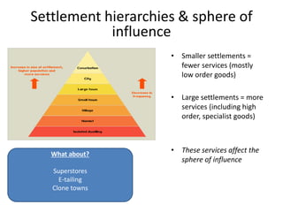 Settlement hierarchies & sphere of
influence
• Smaller settlements =
fewer services (mostly
low order goods)
• Large settlements = more
services (including high
order, specialist goods)
• These services affect the
sphere of influence
What about?
Superstores
E-tailing
Clone towns
 