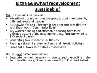 Is the Gunwharf redevelopment
sustainable?
Yes, It is sustainable because:
• Mixed land use means that the space is used more often by
different groups of people
• As Gunwharf is an outlet area it does not compete directly
with the shops in Commercial Road
• Key worker housing and affordable housing have to be
provided as part of the development (e.g. No1 Gunwharf is
23% social housing)
• Generating tourist income for the city
• Reusing a site and protecting listed and historic buildings
• Is not out of town so is still easily accessible
But, it is Not sustainable where:
• Entertainment and restaurants have caused the decline in the
Southsea Pier area, Odeon cinema in North End, Port Solent
 
