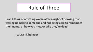 Rule of Three
I can't think of anything worse after a night of drinking than
waking up next to someone and not being able to remember
their name, or how you met, or why they're dead.
--Laura Kightlinger
 