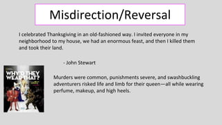 Misdirection/Reversal
Murders were common, punishments severe, and swashbuckling
adventurers risked life and limb for their queen—all while wearing
perfume, makeup, and high heels.
I celebrated Thanksgiving in an old-fashioned way. I invited everyone in my
neighborhood to my house, we had an enormous feast, and then I killed them
and took their land.
- John Stewart
 