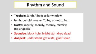• Trochee: Sarah Albee; cellar window
• Iamb: behold; awake; To be, or not to be.
• Dactyl: merrily, merrily, merrily, merrily;
Indianapolis
• Spondee: black hole; bright star; drop dead
• Anapest: understand; get a life; giant squid
Rhythm and Sound
• Trochee: Sarah Albee; cellar window
• Iamb: behold; awake; To be, or not to be.
• Dactyl: merrily, merrily, merrily, merrily;
Indianapolis
• Spondee: black hole; bright star; drop dead
• Anapest: understand; get a life; giant squid
 