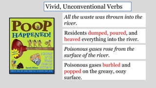 All the waste was thrown into the
river.
Residents dumped, poured, and
heaved everything into the river.
Poisonous gases rose from the
surface of the river.
Poisonous gases burbled and
popped on the greasy, oozy
surface.
Vivid, Unconventional Verbs
 