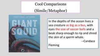 In the depths of the ocean lives a
sea creature as big as a bus, with
eyes the size of soccer balls and a
beak sharp enough to rip and shred
the skin of a sperm whale.
--Candace
Fleming
Cool Comparisons
(Simile/Metaphor)
 