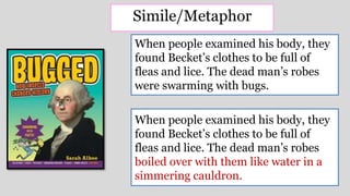 When people examined his body, they
found Becket’s clothes to be full of
fleas and lice. The dead man’s robes
boiled over with them like water in a
simmering cauldron.
When people examined his body, they
found Becket’s clothes to be full of
fleas and lice. The dead man’s robes
were swarming with bugs.
Simile/Metaphor
 