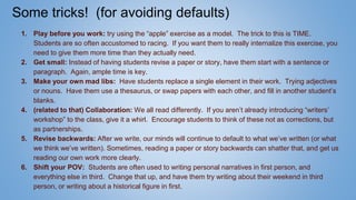 Some tricks! (for avoiding defaults)
1. Play before you work: try using the “apple” exercise as a model. The trick to this is TIME.
Students are so often accustomed to racing. If you want them to really internalize this exercise, you
need to give them more time than they actually need.
2. Get small: Instead of having students revise a paper or story, have them start with a sentence or
paragraph. Again, ample time is key.
3. Make your own mad libs: Have students replace a single element in their work. Trying adjectives
or nouns. Have them use a thesaurus, or swap papers with each other, and fill in another student’s
blanks.
4. (related to that) Collaboration: We all read differently. If you aren’t already introducing “writers’
workshop” to the class, give it a whirl. Encourage students to think of these not as corrections, but
as partnerships.
5. Revise backwards: After we write, our minds will continue to default to what we’ve written (or what
we think we’ve written). Sometimes, reading a paper or story backwards can shatter that, and get us
reading our own work more clearly.
6. Shift your POV: Students are often used to writing personal narratives in first person, and
everything else in third. Change that up, and have them try writing about their weekend in third
person, or writing about a historical figure in first.
 