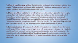 7. When all else fails, stop writing: Sometimes, the best way to write is actually to talk or sing
or play. Try having students dictate and transcribe their thoughts, or go outside and “play” the
story or character or argument they’re attempting to craft.
8. SIlence is golden: Meditation is a really critical part of the writing process for many people,
and so often, with the time limitations of the school day, we have to skip it when we teach. I
know silence can be impossible in a classroom of active students (some of whom simply
CANNOT be quiet or still), but if you can, try building silence into writing time (or homework).
Take students outside to sit alone and JUST THINK for a while. The experience of trying to hold
onto their thoughts until they can get them onto the paper might be useful for some.
9. Sentence structure: One way we all default is in the patterns of our speech, and this has as
much to do with how we put our words together as with which words we choose. Have students
read through their own work and hunt for sentences that use the same basic construction. (in
exposition, this will typically be Subject-Verb-Direct object. Once they’re done, see if they can
find another way to say the same thing, not by replacing vocabulary, but by rearranging the
elements.
 