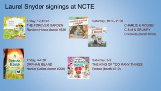 Laurel Snyder signings at NCTE
Friday, 12-12:45
THE FOREVER GARDEN
Random House (booth #626
Friday, 4-4:30
ORPHAN ISLAND
Harper Collins (booth #206)
Saturday, 10:30-11:30
CHARLIE & MOUSE/
C & M & GRUMPY
Chronicle (booth #709)
Saturday, 2-3
THE KING OF TOO MANY THINGS
Rodale (booth #219)
 