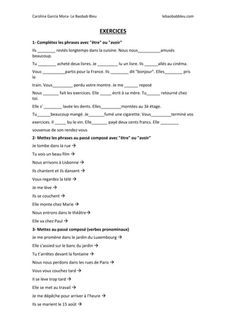 Carolina García Mora- Le Baobab Bleu lebaobabbleu.com
EXERCICES
1- Complétez les phrases avec "être" ou "avoir"
Ils ________ restés longtemps dans la cuisine. Nous nous__________amusés
beaucoup.
Tu ________ acheté deux livres. Je _________ lu un livre. Ils ______allés au cinéma.
Vous __________partis pour la France. Ils ________ dit "bonjour". Elles________ pris
le
train. Vous_________ perdu votre montre. Je me ______ reposé
Nous _______ fait les exercices. Elle _____ écrit à sa mère. Tu______ retourné chez
toi.
Elle s' ________ lavée les dents. Elles_________montées au 3è étage.
Tu______beaucoup mangé. Je_______fumé une cigarette. Vous_________terminé vos
exercices. Il _____ bu le vin. Elle_______ payé deux cents francs. Elle ________
souvenue de son rendez-vous
2- Mettez les phrases au passé composé avec "être" ou "avoir"
Je tombe dans la rue 
Tu vois un beau film 
Nous arrivons à Lisbonne 
Ils chantent et ils dansent 
Vous regardez la télé 
Je me lève 
Ils se couchent 
Elle monte chez Marie 
Nous entrons dans le théâtre
Elle va chez Paul 
3- Mettez au passé composé (verbes pronominaux)
Je me promène dans le jardin du Luxembourg 
Elle s’assied sur le banc du jardin 
Tu t’arrêtes devant la fontaine 
Nous nous perdons dans les rues de Paris 
Vous vous couchez tard 
Il se lève trop tard 
Elle se met au travail 
Je me dépêche pour arriver à l’heure 
Ils se marient le 15 août 
 