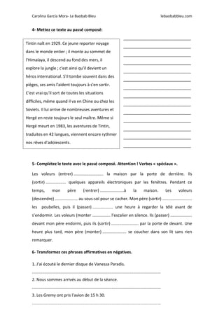 Carolina García Mora- Le Baobab Bleu lebaobabbleu.com
4- Mettez ce texte au passé composé:
______________________________
______________________________
______________________________
______________________________
______________________________
______________________________
______________________________
______________________________
______________________________
______________________________
______________________________
______________________________
______________________________
______________________________
5- Complétez le texte avec le passé composé. Attention ! Verbes « spéciaux ».
Les voleurs (entrer) .......................... la maison par la porte de derrière. Ils
(sortir) .................. quelques appareils électroniques par les fenêtres. Pendant ce
temps, mon père (rentrer) .....................à la maison. Les voleurs
(descendre) .................... au sous-sol pour se cacher. Mon père (sortir) ..........................
les poubelles, puis il (passer) .................. une heure à regarder la télé avant de
s’endormir. Les voleurs (monter ................ l’escalier en silence. Ils (passer) ...................
devant mon père endormi, puis ils (sortir) ........................ par la porte de devant. Une
heure plus tard, mon père (monter) ..................... se coucher dans son lit sans rien
remarquer.
6- Transformez ces phrases affirmatives en négatives.
1. J'ai écouté le dernier disque de Vanessa Paradis.
.................................................................................................................
2. Nous sommes arrivés au début de la séance.
.................................................................................................................
3. Les Gremy ont pris l'avion de 15 h 30.
.................................................................................................................
Tintin naît en 1929. Ce jeune reporter voyage
dans le monde entier ; il monte au sommet de
l'Himalaya, il descend au fond des mers, il
explore la jungle ; c'est ainsi qu'il devient un
héros international. S'il tombe souvent dans des
pièges, ses amis l'aident toujours à s'en sortir.
C'est vrai qu'il sort de toutes les situations
difficiles, même quand il va en Chine ou chez les
Soviets. Il lui arrive de nombreuses aventures et
Hergé en reste toujours le seul maître. Même si
Hergé meurt en 1983, les aventures de Tintin,
traduites en 42 langues, viennent encore rythmer
nos rêves d'adolescents.
 