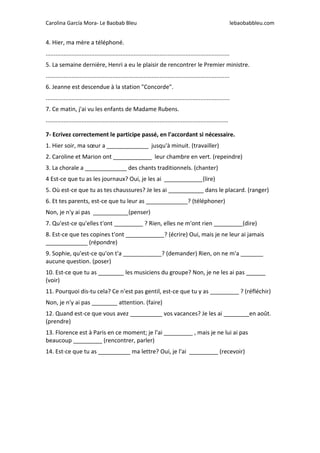 Carolina García Mora- Le Baobab Bleu lebaobabbleu.com
4. Hier, ma mère a téléphoné.
.................................................................................................................
5. La semaine dernière, Henri a eu le plaisir de rencontrer le Premier ministre.
.................................................................................................................
6. Jeanne est descendue à la station "Concorde".
.................................................................................................................
7. Ce matin, j'ai vu les enfants de Madame Rubens.
................................................................................................................
7- Ecrivez correctement le participe passé, en l'accordant si nécessaire.
1. Hier soir, ma sœur a _____________ jusqu'à minuit. (travailler)
2. Caroline et Marion ont ____________ leur chambre en vert. (repeindre)
3. La chorale a _____________ des chants traditionnels. (chanter)
4 Est-ce que tu as les journaux? Oui, je les ai ____________(lire)
5. Où est-ce que tu as tes chaussures? Je les ai ___________ dans le placard. (ranger)
6. Et tes parents, est-ce que tu leur as _____________? (téléphoner)
Non, je n'y ai pas ___________(penser)
7. Qu'est-ce qu'elles t'ont _________ ? Rien, elles ne m'ont rien _________(dire)
8. Est-ce que tes copines t'ont ____________? (écrire) Oui, mais je ne leur ai jamais
_____________ (répondre)
9. Sophie, qu'est-ce qu'on t'a ____________? (demander) Rien, on ne m'a _______
aucune question. (poser)
10. Est-ce que tu as ________ les musiciens du groupe? Non, je ne les ai pas ______
(voir)
11. Pourquoi dis-tu cela? Ce n'est pas gentil, est-ce que tu y as _________ ? (réfléchir)
Non, je n'y ai pas ________ attention. (faire)
12. Quand est-ce que vous avez __________ vos vacances? Je les ai ________en août.
(prendre)
13. Florence est à Paris en ce moment; je l'ai _________ , mais je ne lui ai pas
beaucoup _________ (rencontrer, parler)
14. Est-ce que tu as __________ ma lettre? Oui, je l'ai _________ (recevoir)
 
