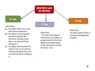 -state that :
(a) An object which is at rest
will remain stationary
(b) An object is moving with
constant velocity will
continue moving unless
there are external force
acting on it
(c) An object will maintain its
state of rest or of uniform
motion provided there are
no external forces acting on
it.
State that;
- The rate of change of
momentum of a object is
proportional to the force
applied and takes place
in the direction in which
the force acts.
State that;
-to every action there is
an equal and opposite
reaction
 