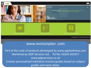 www.revisionplan .com
Part of the suite of products developed by www.appliedmeta.com
Marketed by QDP Services Ltd. Tel No: 01625 501917
www.qdpservices.co.uk
Creates personalised individual revision guides based on subject
grades and exam dates.
 