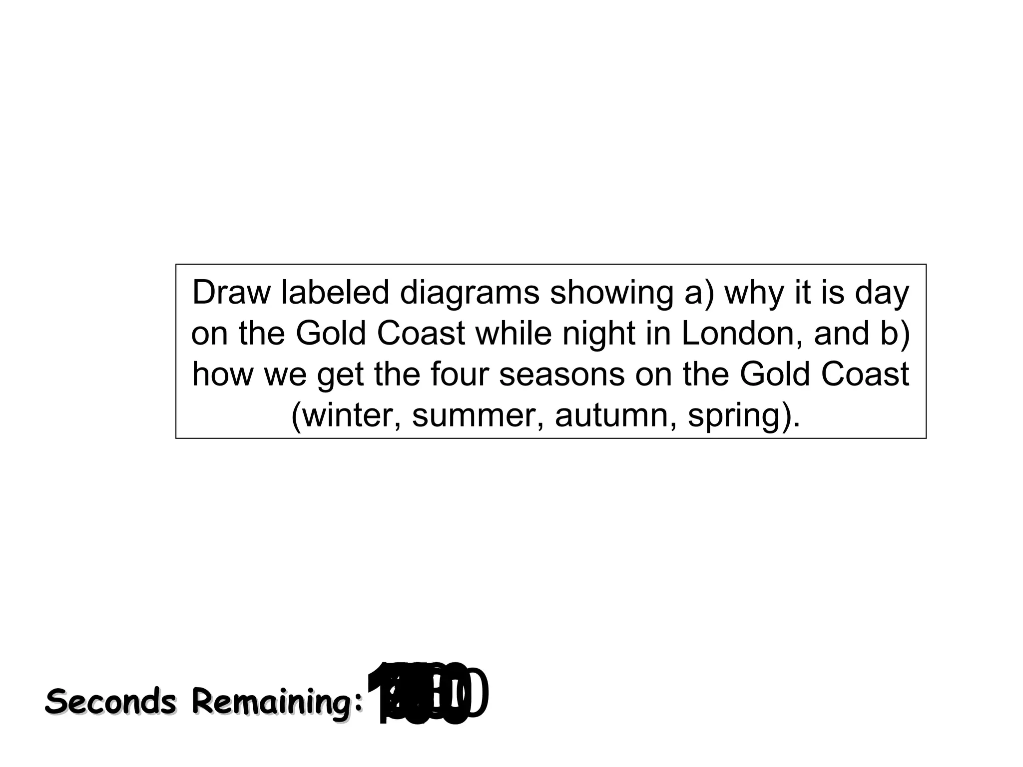 Draw labeled diagrams showing a) why it is day
on the Gold Coast while night in London, and b)
how we get the four seasons on the Gold Coast
(winter, summer, autumn, spring).

120
130
140
10
30
40
50
60
700
0
2
3
4
5
6
7
8
9
180
8
20
160
90
150
170
100
110
1

Seconds Remaining:

 