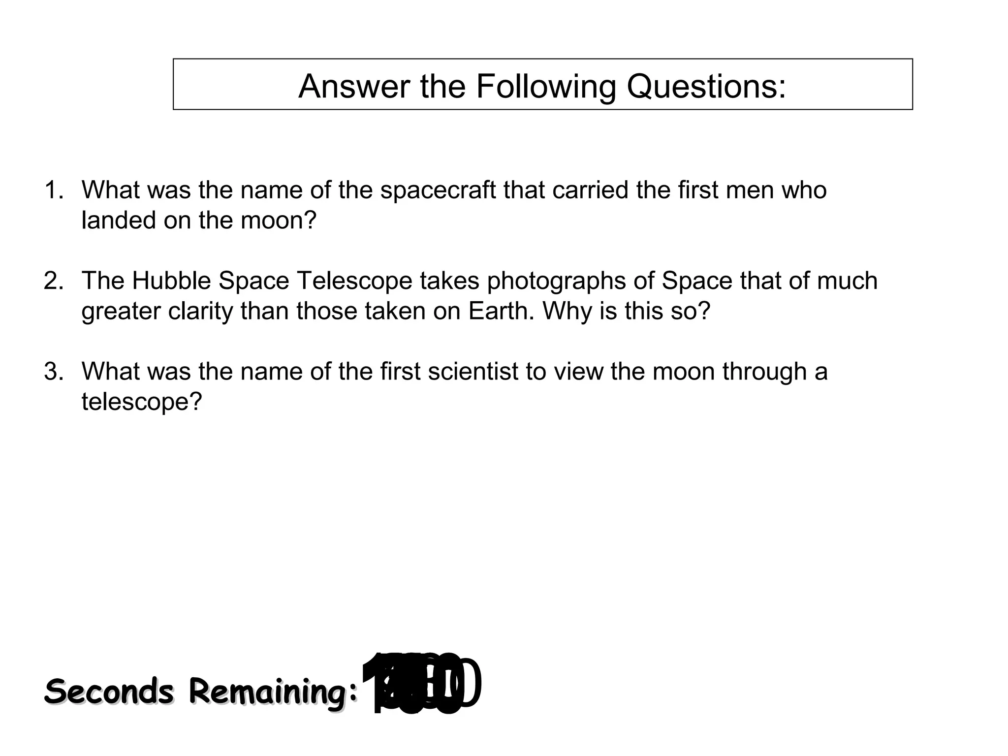 Answer the Following Questions:
1. What was the name of the spacecraft that carried the first men who
landed on the moon?
2. The Hubble Space Telescope takes photographs of Space that of much
greater clarity than those taken on Earth. Why is this so?
3. What was the name of the first scientist to view the moon through a
telescope?

120
130
140
10
30
40
50
60
700
0
2
3
4
5
6
7
8
9
180
8
20
160
90
150
170
100
110
1

Seconds Remaining:

 