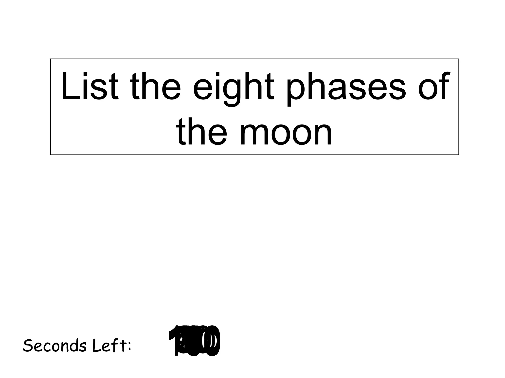 List the eight phases of
the moon

Seconds Left:

120
130
140
10
30
40
50
60
70
0
2
3
4
5
6
7
8
9
180
20
80
160
90
150
170
100
110
1

 