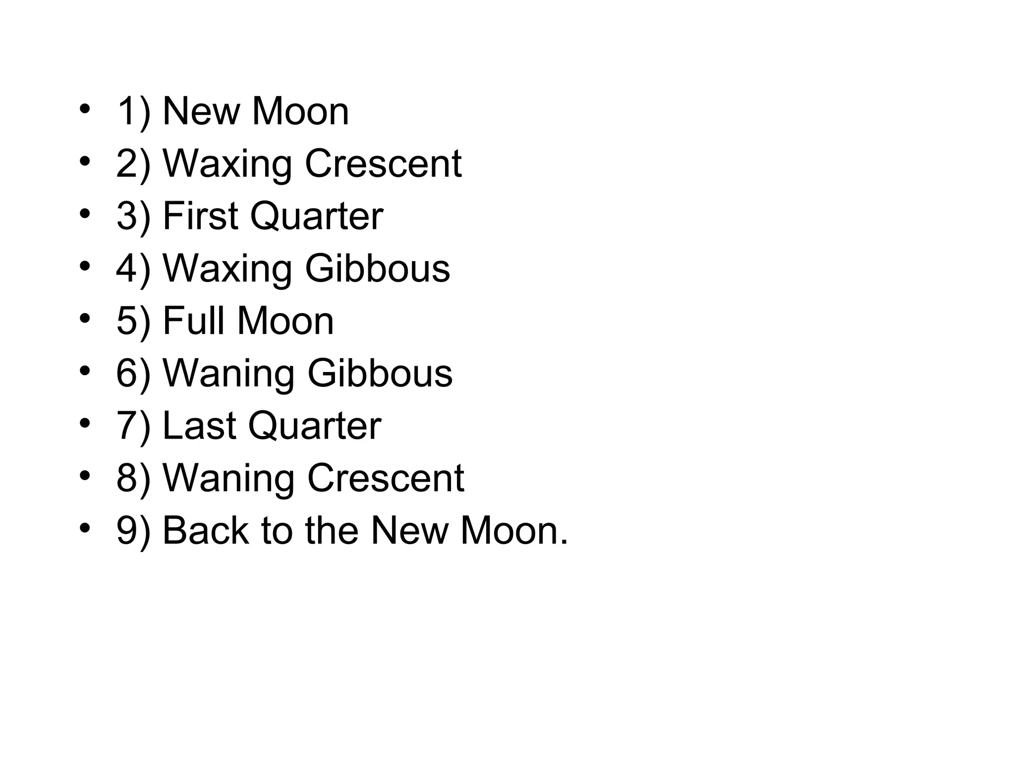 •
•
•
•
•
•
•
•
•

1) New Moon
2) Waxing Crescent
3) First Quarter
4) Waxing Gibbous
5) Full Moon
6) Waning Gibbous
7) Last Quarter
8) Waning Crescent
9) Back to the New Moon.

 