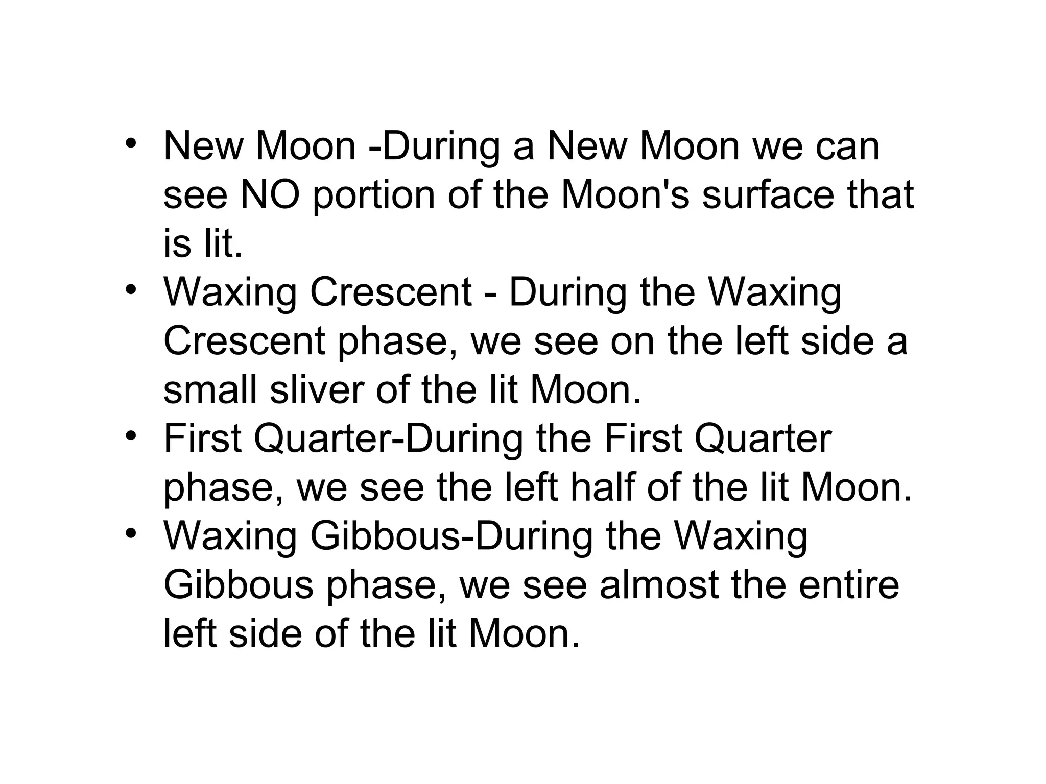• New Moon -During a New Moon we can
see NO portion of the Moon's surface that
is lit.
• Waxing Crescent - During the Waxing
Crescent phase, we see on the left side a
small sliver of the lit Moon.
• First Quarter-During the First Quarter
phase, we see the left half of the lit Moon.
• Waxing Gibbous-During the Waxing
Gibbous phase, we see almost the entire
left side of the lit Moon.

 