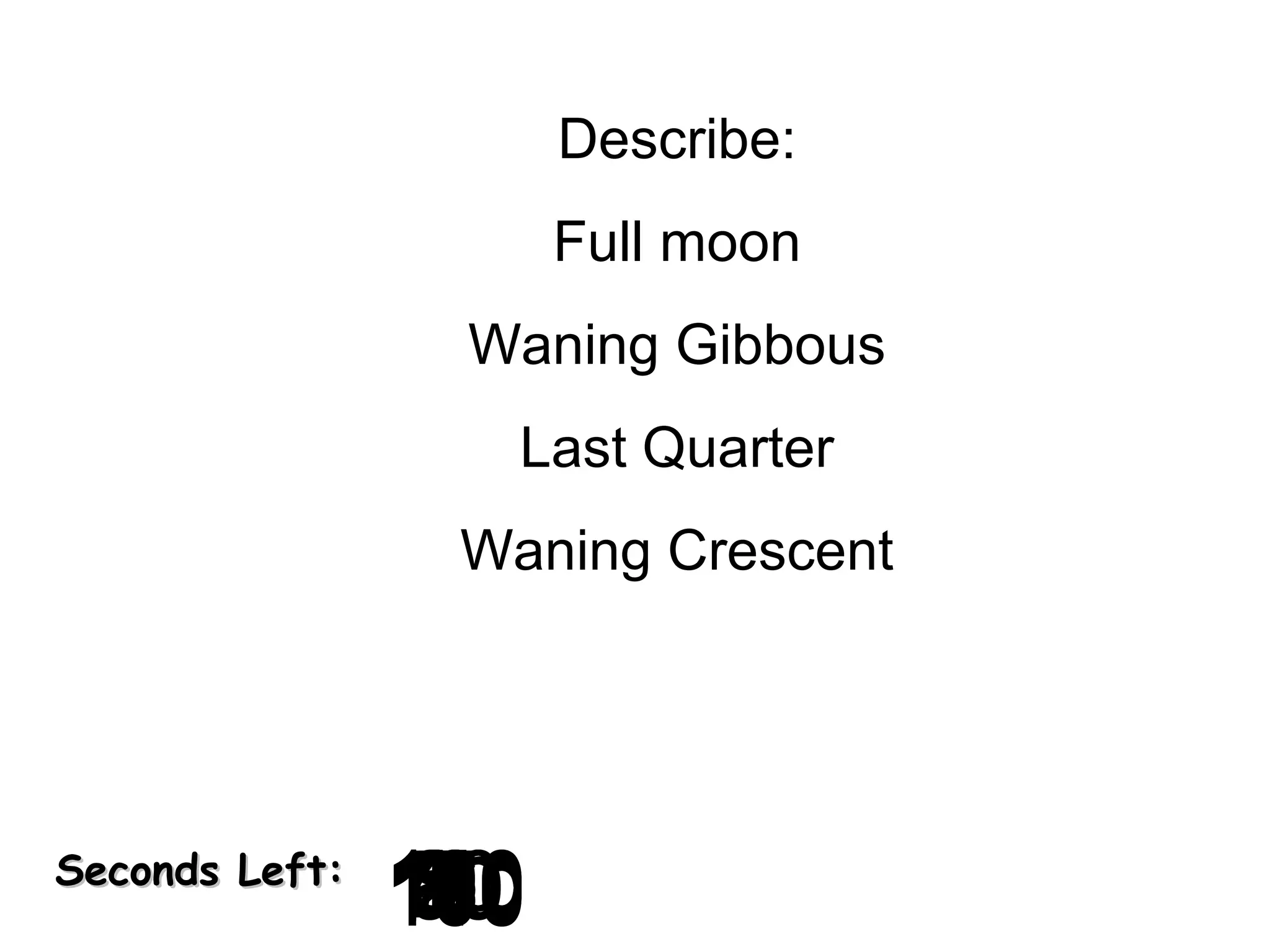 Describe:
Full moon
Waning Gibbous
Last Quarter
Waning Crescent

Seconds Left:

120
130
140
10
30
40
50
60
70
0
2
3
4
5
6
7
8
9
180
80
20
160
90
150
170
100
110
1

 