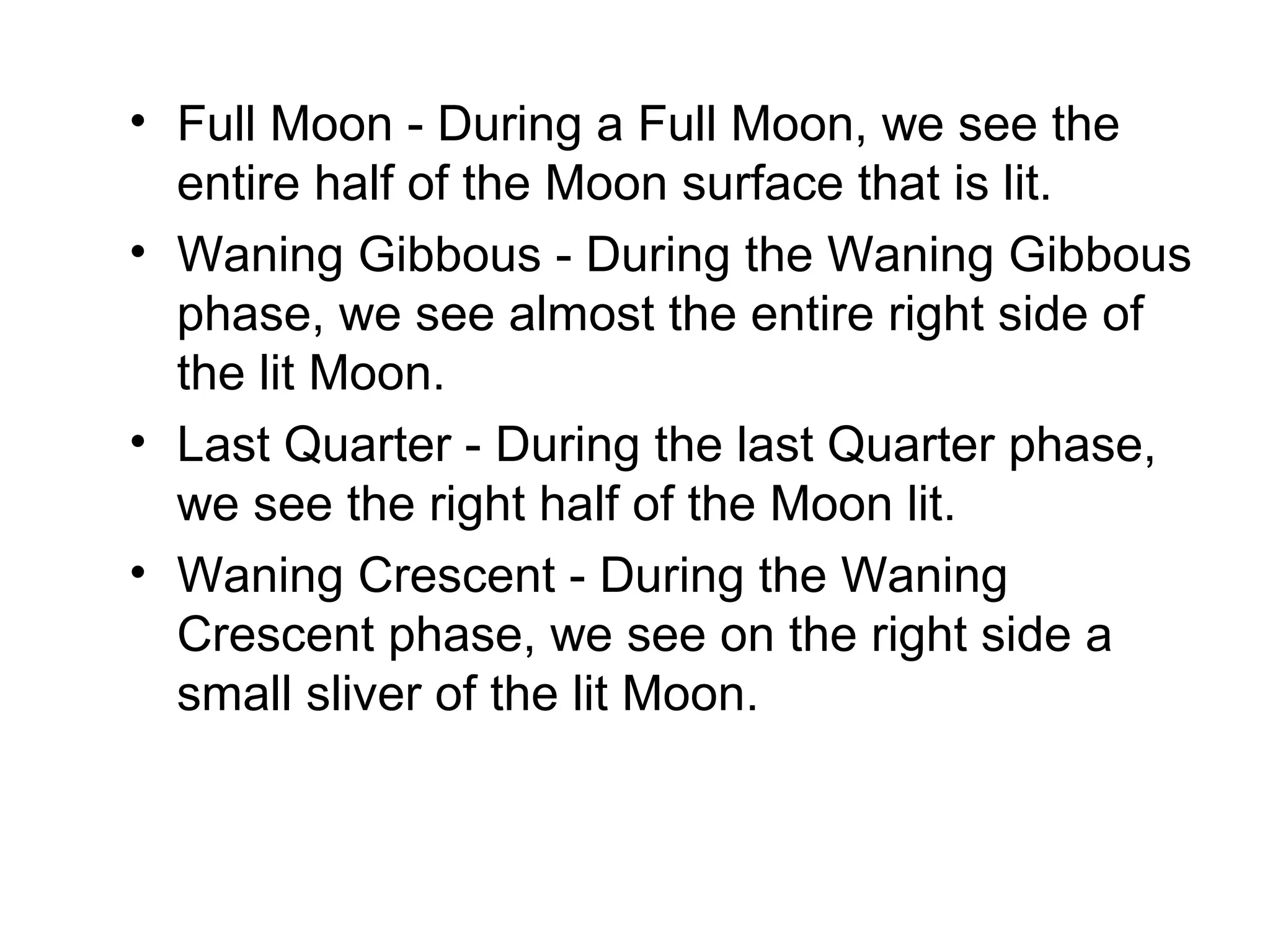 • Full Moon - During a Full Moon, we see the
entire half of the Moon surface that is lit.
• Waning Gibbous - During the Waning Gibbous
phase, we see almost the entire right side of
the lit Moon.
• Last Quarter - During the last Quarter phase,
we see the right half of the Moon lit.
• Waning Crescent - During the Waning
Crescent phase, we see on the right side a
small sliver of the lit Moon.

 