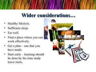 Wider considerations…Wider considerations…
• Healthy lifestyle.
• Sufficient sleep.
• Eat well.
• Find a place where you can
work effectively.
• Get a plan – one that you
have made.
• Start early – learning should
be done by the time study
leave starts.
 