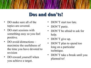 Dos and don’ts!Dos and don’ts!
• DO make sure all of the
topics are covered.
• DO start sessions with
something easy so you feel
positive.
• DO avoid distractions –
maximize the usefulness of
the time you have devoted to
revision
• DO reward yourself when
you achieve a target.
• DON’T start too late.
• DON’T panic.
• DON’T be afraid to ask for
help.
• DON’T give up.
• DON’T plan to spend too
long on a particular
technique.
• DON’T take a break until you
planned to!
 