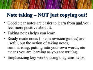 Note taking – NOT just copying out!Note taking – NOT just copying out!
• Good clear notes are easier to learn from and you
feel more positive about it.
• Taking notes helps you learn.
• Ready made notes (like in revision guides) are
useful, but the action of taking notes,
summarising, putting into your own words, etc
means you are learning as you are writing.
• Emphasizing key works, using diagrams helps.
 