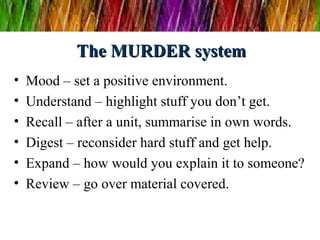 The MURDER systemThe MURDER system
• Mood – set a positive environment.
• Understand – highlight stuff you don’t get.
• Recall – after a unit, summarise in own words.
• Digest – reconsider hard stuff and get help.
• Expand – how would you explain it to someone?
• Review – go over material covered.
 