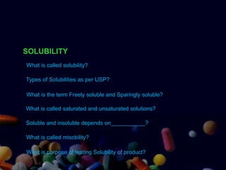 SOLUBILITY
What is called solubility?
Types of Solubilities as per USP?
What is called saturated and unsaturated solutions?
Soluble and insoluble depends on___________?
What is called miscbility?
What is the term Freely soluble and Sparingly soluble?
What is purpose of testing Solubility of product?
 
