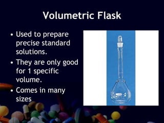 Volumetric Flask
• Used to prepare
precise standard
solutions.
• They are only good
for 1 specific
volume.
• Comes in many
sizes
 