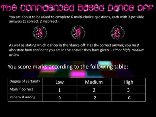 You are about to be asked to complete 6 multi-choice questions, each with 3 possible
answers (1 correct, 2 incorrect).
As well as stating which dancer in the ‘dance-off’ has the correct answer, you must
also state how confident you are in the answer they have given – either high, medium
or low.
You score marks according to the following table:
Degree of certainty Low Medium High
Mark if correct 1 2 3
Penalty if wrong 0 -2 -6
 