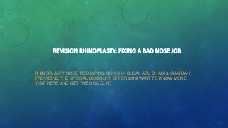 REVISION RHINOPLASTY: FIXING A BAD NOSE JOB
RHINOPLASTY NOSE RESHAPING CLINIC IN DUBAI, ABU DHABI & SHARJAH
PROVIDING THE SPECIAL DISCOUNT OFFER 2019 WANT TO KNOW MORE
VISIT HERE AND GET THE DISCOUNT.
 