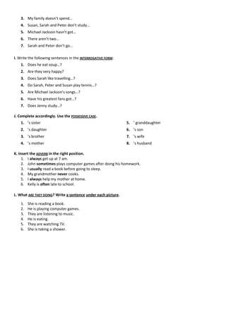 3. My family doesn’t spend…
    4. Susan, Sarah and Peter don’t study…
    5. Michael Jackson hasn’t got…
    6. There aren’t two…
    7. Sarah and Peter don’t go…

I. Write the following sentences in the INTERROGATIVE FORM:
    1. Does he eat soup…?
    2. Are they very happy?
    3. Does Sarah like travelling…?
    4. Do Sarah, Peter and Susan play tennis…?
    5. Are Michael Jackson’s songs…?
    6. Have his greatest fans got…?
    7. Does Jenny study…?

J. Complete accordingly. Use the POSSESSIVE CASE.
    1. ’s sister                                               5. ’ granddaughter
    2. ’s daughter                                             6. ’s son
    3. ’s brother                                              7. ’s wife
    4. ’s mother                                               8. ’s husband

K. Insert the ADVERB in the right position.
     1. I always get up at 7 am.
     2. John sometimes plays computer games after doing his homework.
     3. I usually read a book before going to sleep.
     4. My grandmother never cooks.
     5. I always help my mother at home.
     6. Kelly is often late to school.

L. What ARE THEY DOING? Write a sentence under each picture.

    1.   She is reading a book.
    2.   He is playing computer games.
    3.   They are listening to music.
    4.   He is eating.
    5.   They are watching TV.
    6.   She is taking a shower.
 