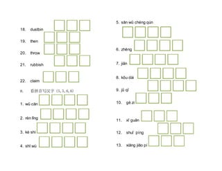 18. dustbin
19. then
20. throw
21. rubbish
22. claim
II. 看拼音写汉字 (5,5,6,6)
1. wǔ cān
2. rèn lǐng
3. kè shì
4. shī wù
5. sān wǔ chéng qún
6. zhēng
7. jiǎn
8. kǒu dài
9. jǔ qǐ
10. gè zi
11. xī guǎn
12. shuǐ píng
13. xiāng jiāo pí
 