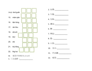 14.qì shuǐ guǎn
15. miàn qián
16. liǎn hóng
17. rán hòu
18. diū shì
19. lā jī
20. diū
21. lā jī tǒng
22. lǐng hui
III. 看汉字写拼音(5,5,6,6)
1. 三五成群 :_______________
2. 认领: _______________
3. 午餐: _______________
4. 失物: _______________
5. 课室: _______________
6. 睁: _______________
7. 举起: ______________
8. 捡 : _______________
9. 口袋: ______________
10. 各自: ______________
11. 汽水罐: ______________
12. 吸管: ______________
 