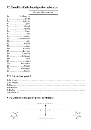 2
V ) Complète à l'aide des prépositions suivantes :
à l'– au – à la – aux – en
1- ………....…boulangerie.
2- ………….….……poste.
3-………….....…..épicerie.
4-…………….….…..gare.
5-…………….….. hôpital.
6-………………....cinéma.
7- …………..……...ferme.
8- ……………..….…..zoo.
9- …………….…...musée.
10- ……….. Supermarché.
11-…………………..café.
12-…………….….maison.
13-…………….….piscine.
14-………….……Canada.
15- ……………....Egypte.
16- ………...…..Etats unis.
17- ……………..Belgique.
18- ……………….....Italie.
19- ………………….Caire.
20- …………...Alexandrie.
21- ………………..Maroc.
22-………..…..Allemagne.
23- ………………..Gabon.
VI ) Où va-t-on pour ?
1- Se bronzer : ……………………………………………………………………………….
2- Explorer : ……………………………………………………………………………….…
3- Marcher : ………………………………………………………………………………….
4- Etre seul : ………………………………………………………………………………….
5- Pêcher : ……………………………………………………………………………………
6- Faire du ski : ………………………………………………………………………………
VII ) Quels sont les quatre points cardinaux ?
………………….
………………….. …………………..
…………………..
 