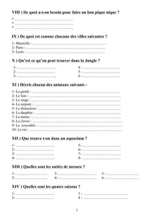 3
VIII ) De quoi a-t-on besoin pour faire un bon pique nique ?
* …………………………………………
* …………………………………………
* …………………………………………
IX ) De quoi est connue chacune des villes suivantes ?
1- Marseille : ……………………………………………………
2- Paris : ………………………………………………………..
3- Lyon : ……………………………………………………….
X ) Qu’est ce qu’on peut trouver dans la Jungle ?
1- …………………………..
2- ………………………….
3- …………………………..
4 - …………………………
5 - …………………………
6 - …………………………
XI ) Décris chacun des animaux suivants :
1- La girafe : ………………………………………………………………
2- Le lion : …………………………………………………………………
3- Le singe : ……………………………………………………………….
4- Le serpent : ……………………………………………………………..
5- Le rhinocéros : ………………………………………………………….
6- Le dauphin : …………………………………………………………….
7- La tortue : ……………………………………………………………….
8- Le clown : ……………………………………………………………….
9- Le crocodile : ……………………………………………………………
10- Le rat : ………………………………………………………………….
XII ) Que trouve t-on dans un aquarium ?
1- …………………………..
2- ………………………….
3- …………………………..
4- …………………………..
5- …………………………..
6- …………………………..
7- …………………………..
8- …………………………..
XIII ) Quelles sont les unités de mesure ?
1- ……………………..
2- ……………………..
3- ………………………….
4- ………………………….
5- ………………………
6- ………………………
XIV ) Quelles sont les quatre saisons ?
1- …………………………..
2- ………………………….
3 - ……………………………….
4 - ……………………………….
 