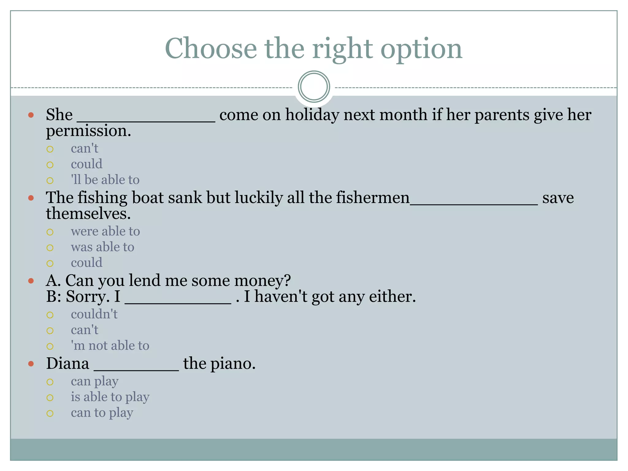 Choose the right option
 She _____________ come on holiday next month if her parents give her
permission.
 can't
 could
 'll be able to
 The fishing boat sank but luckily all the fishermen____________ save
themselves.
 were able to
 was able to
 could
 A. Can you lend me some money?
B: Sorry. I __________ . I haven't got any either.
 couldn't
 can't
 'm not able to
 Diana ________ the piano.
 can play
 is able to play
 can to play
 