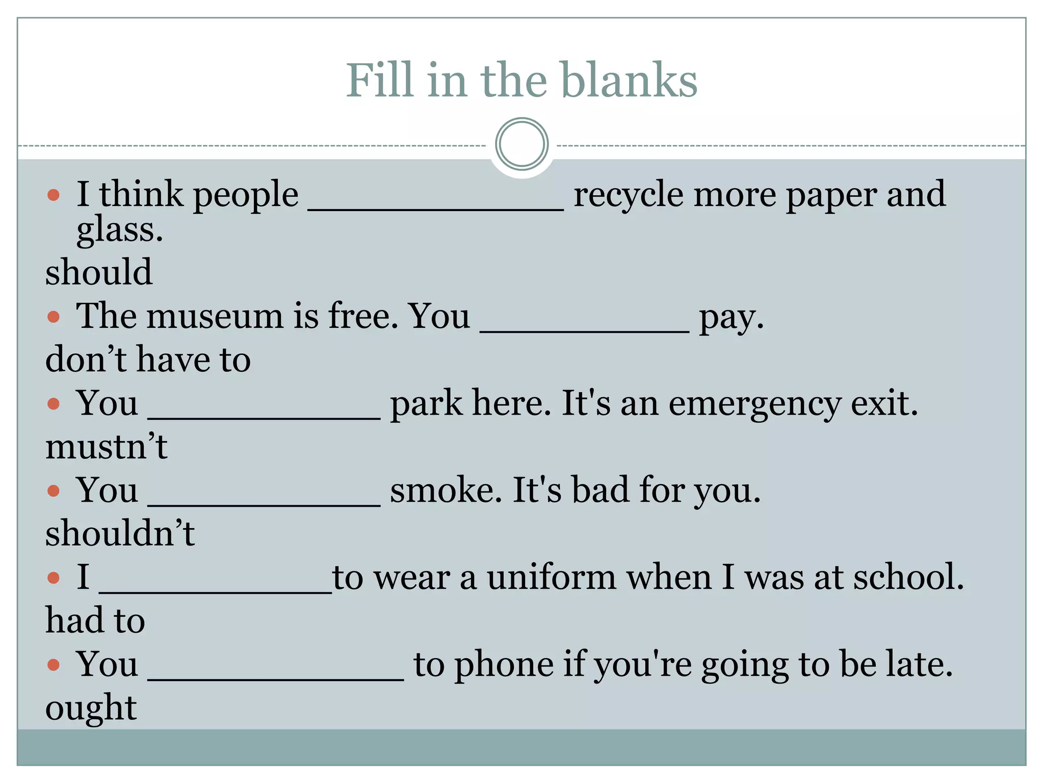 Fill in the blanks
 I think people ___________ recycle more paper and
glass.
should
 The museum is free. You _________ pay.
don’t have to
 You __________ park here. It's an emergency exit.
mustn’t
 You __________ smoke. It's bad for you.
shouldn’t
 I __________to wear a uniform when I was at school.
had to
 You ___________ to phone if you're going to be late.
ought
 