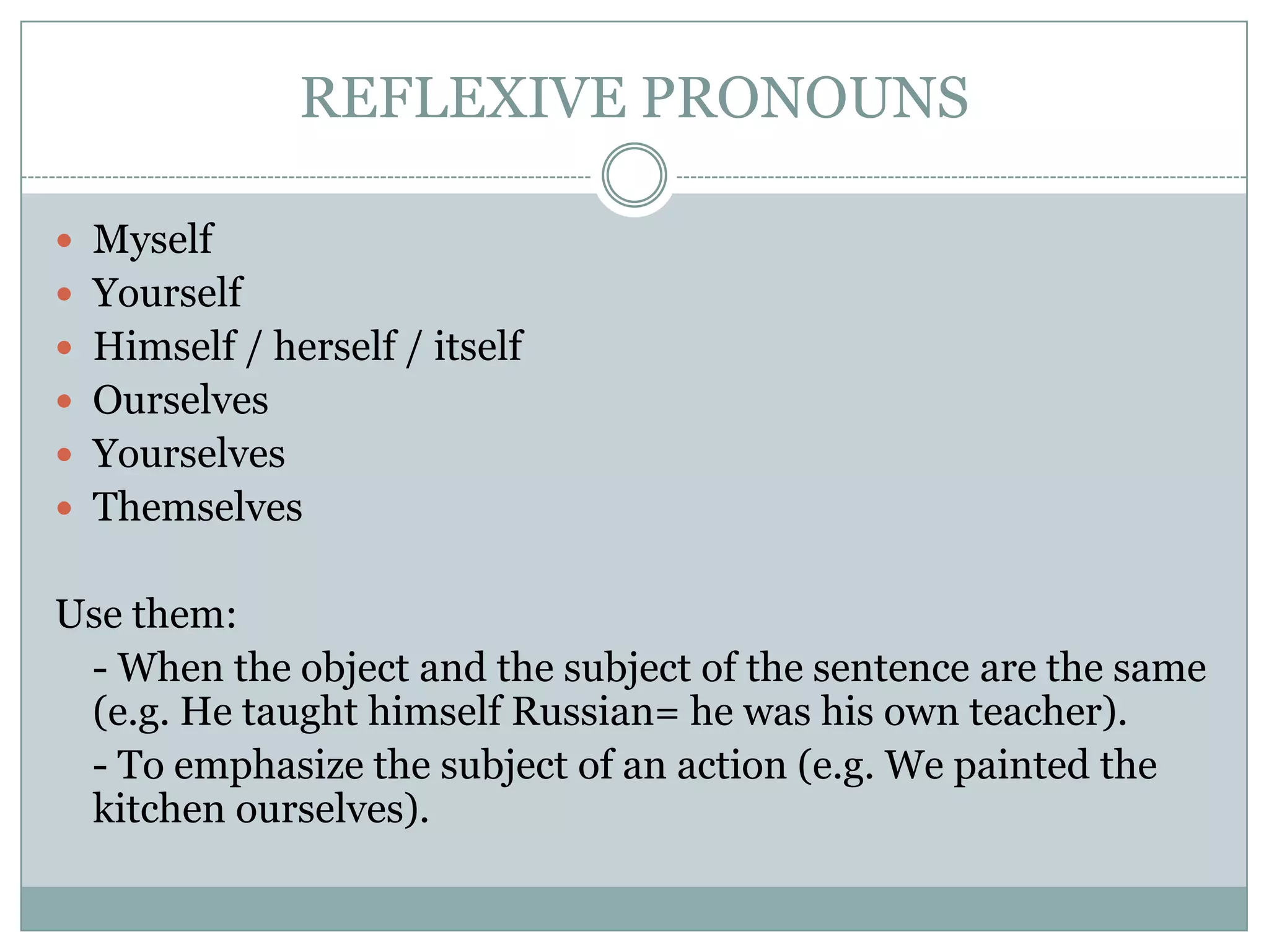 REFLEXIVE PRONOUNS
 Myself
 Yourself
 Himself / herself / itself
 Ourselves
 Yourselves
 Themselves
Use them:
- When the object and the subject of the sentence are the same
(e.g. He taught himself Russian= he was his own teacher).
- To emphasize the subject of an action (e.g. We painted the
kitchen ourselves).
 