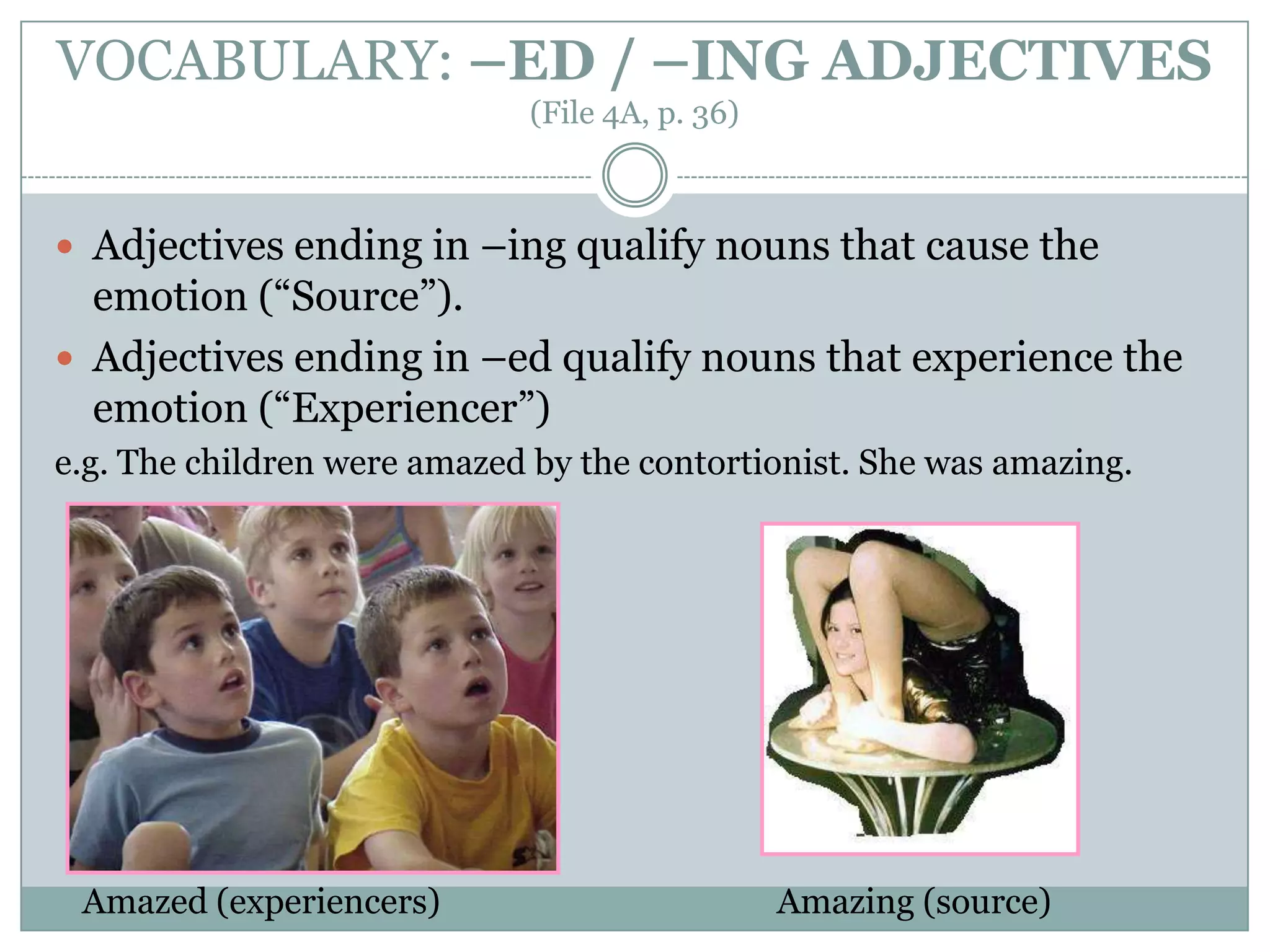 VOCABULARY: –ED / –ING ADJECTIVES
(File 4A, p. 36)
 Adjectives ending in –ing qualify nouns that cause the
emotion (“Source”).
 Adjectives ending in –ed qualify nouns that experience the
emotion (“Experiencer”)
e.g. The children were amazed by the contortionist. She was amazing.
Amazed (experiencers) Amazing (source)
 
