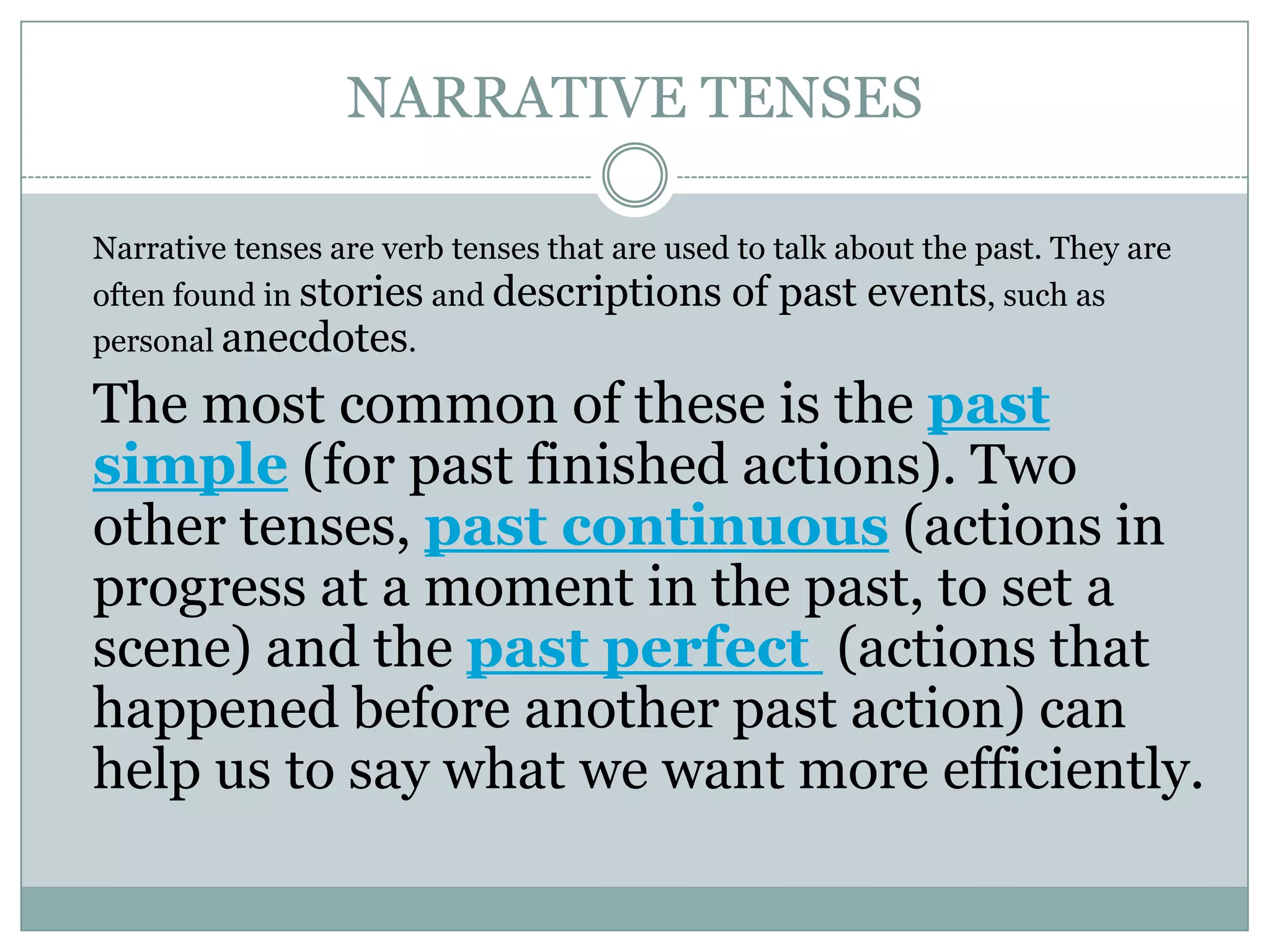 NARRATIVE TENSES
Narrative tenses are verb tenses that are used to talk about the past. They are
often found in stories and descriptions of past events, such as
personal anecdotes.
The most common of these is the past
simple (for past finished actions). Two
other tenses, past continuous (actions in
progress at a moment in the past, to set a
scene) and the past perfect (actions that
happened before another past action) can
help us to say what we want more efficiently.
 