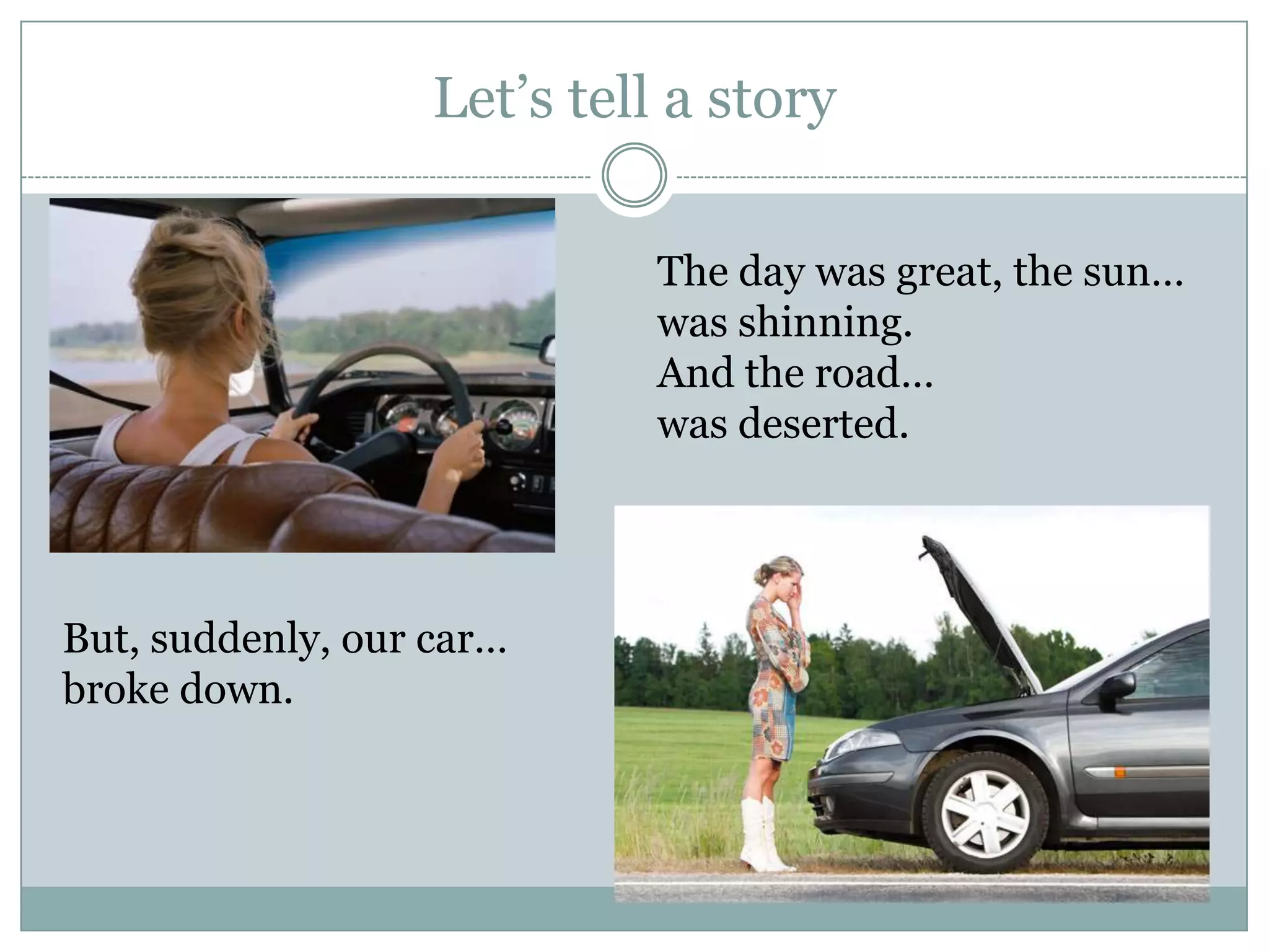 Let’s tell a story
The day was great, the sun…
was shinning.
And the road…
was deserted.
But, suddenly, our car…
broke down.
 