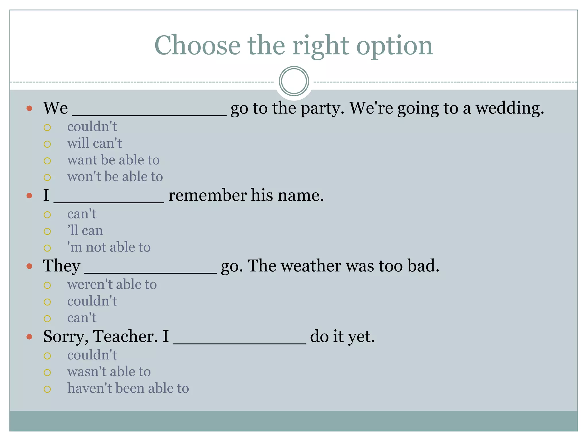 Choose the right option
 We ______________ go to the party. We're going to a wedding.
 couldn't
 will can't
 want be able to
 won't be able to
 I __________ remember his name.
 can't
 ’ll can
 'm not able to
 They ____________ go. The weather was too bad.
 weren't able to
 couldn't
 can't
 Sorry, Teacher. I ____________ do it yet.
 couldn't
 wasn't able to
 haven't been able to
 