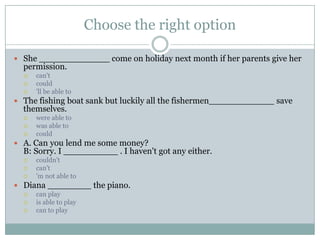 Choose the right option
 She _____________ come on holiday next month if her parents give her
permission.
 can't
 could
 'll be able to
 The fishing boat sank but luckily all the fishermen____________ save
themselves.
 were able to
 was able to
 could
 A. Can you lend me some money?
B: Sorry. I __________ . I haven't got any either.
 couldn't
 can't
 'm not able to
 Diana ________ the piano.
 can play
 is able to play
 can to play
 