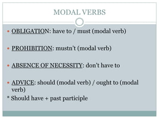 MODAL VERBS
 OBLIGATION: have to / must (modal verb)
 PROHIBITION: mustn’t (modal verb)
 ABSENCE OF NECESSITY: don’t have to
 ADVICE: should (modal verb) / ought to (modal
verb)
* Should have + past participle
 