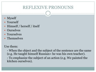 REFLEXIVE PRONOUNS
 Myself
 Yourself
 Himself / herself / itself
 Ourselves
 Yourselves
 Themselves
Use them:
- When the object and the subject of the sentence are the same
(e.g. He taught himself Russian= he was his own teacher).
- To emphasize the subject of an action (e.g. We painted the
kitchen ourselves).
 