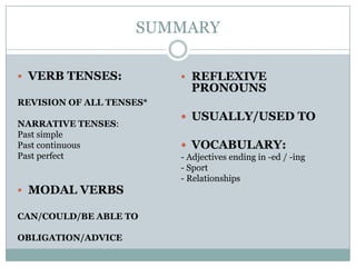 SUMMARY
 VERB TENSES:
REVISION OF ALL TENSES*
NARRATIVE TENSES:
Past simple
Past continuous
Past perfect
 MODAL VERBS
CAN/COULD/BE ABLE TO
OBLIGATION/ADVICE
 REFLEXIVE
PRONOUNS
 USUALLY/USED TO
 VOCABULARY:
- Adjectives ending in -ed / -ing
- Sport
- Relationships
 